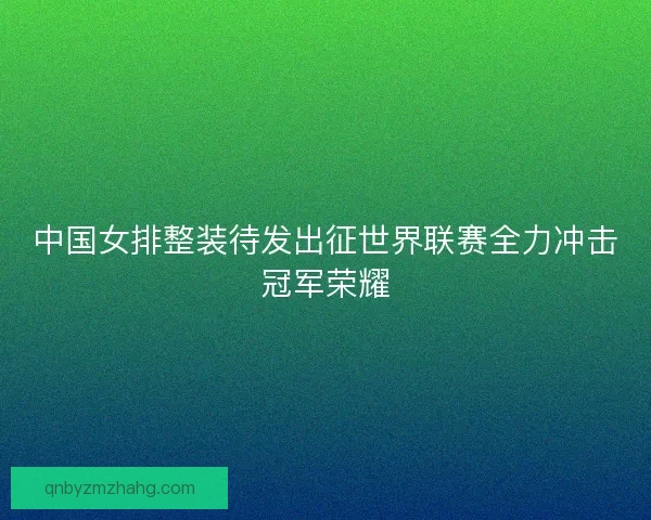 中国女排整装待发出征世界联赛全力冲击冠军荣耀
